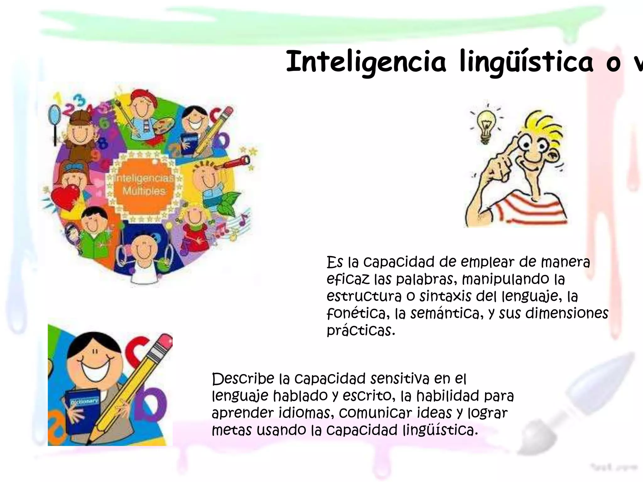 Inteligencia lingüística o v




                 Es la capacidad de emplear de manera
                 eficaz las palabras, manipulando la
                 estructura o sintaxis del lenguaje, la
                 fonética, la semántica, y sus dimensiones
                 prácticas.


Describe la capacidad sensitiva en el
lenguaje hablado y escrito, la habilidad para
aprender idiomas, comunicar ideas y lograr
metas usando la capacidad lingüística.
 