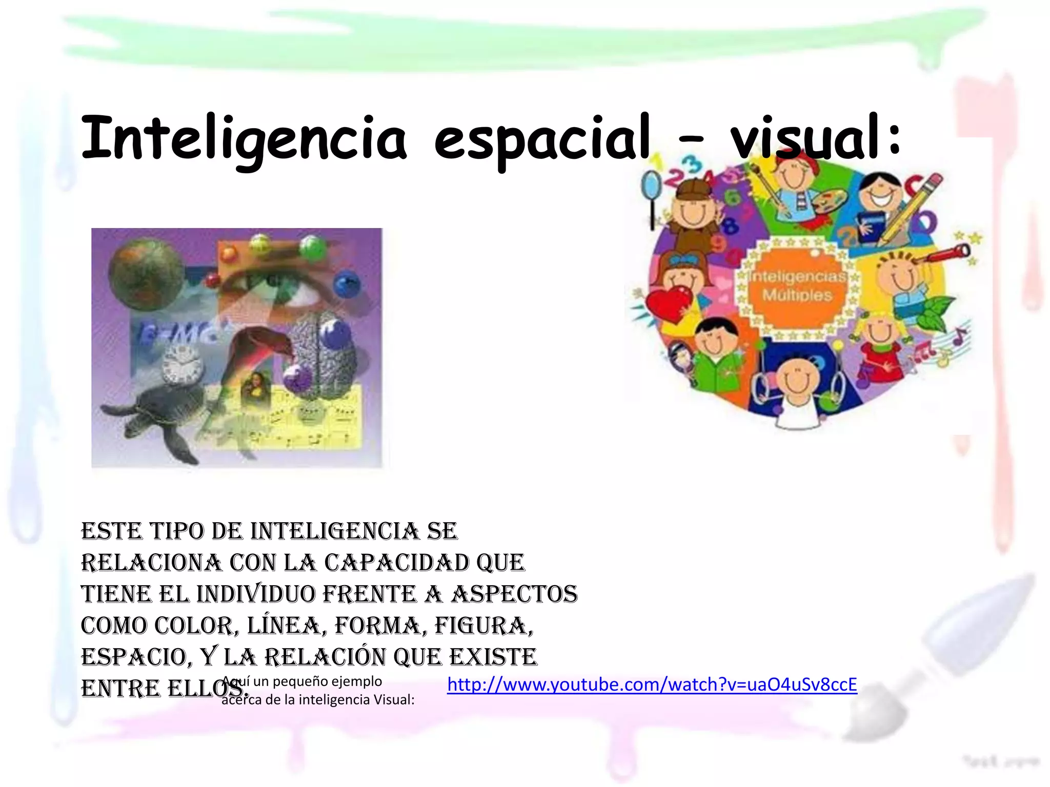 Inteligencia espacial – visual:




Este tipo de inteligencia se
relaciona con la capacidad que
tiene el individuo frente a aspectos
como color, línea, forma, figura,
espacio, y la relación que existe
entre ellos. unde la inteligencia Visual: http://www.youtube.com/watch?v=uaO4uSv8ccE
           Aquí pequeño ejemplo
           acerca
 