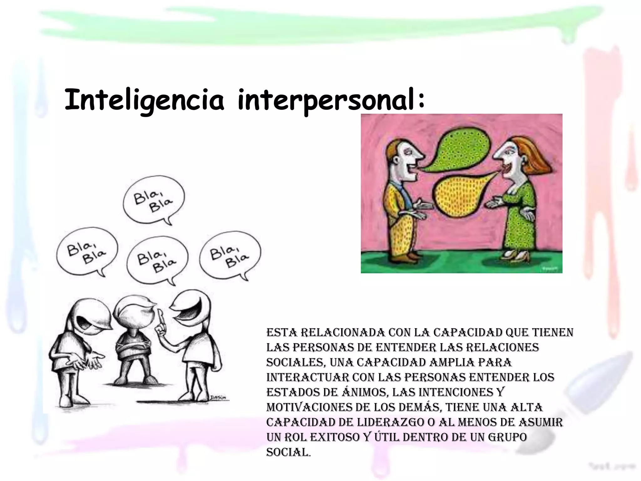 Inteligencia interpersonal:




               Esta relacionada con la capacidad que tienen
               las personas de entender las relaciones
               sociales, una capacidad amplia para
               interactuar con las personas entender los
               estados de ánimos, las intenciones y
               motivaciones de los demás, tiene una alta
               capacidad de liderazgo o al menos de asumir
               un rol exitoso y útil dentro de un grupo
               social.
 