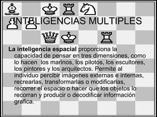 INTELIGENCIAS MULTIPLES

La inteligencia espacial proporciona la
  capacidad de pensar en tres dimensiones, como
  lo hacen los marinos, los pilotos, los escultores,
  los pintores y los arquitectos. Permite al
  individuo percibir imágenes externas e internas,
  recrearlas, transformarlas o modificarlas,
  recorrer el espacio o hacer que los objetos lo
  recorran y producir o decodificar información
  grafica.
 