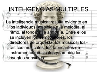 INTELIGENCIAS MULTIPLES

La inteligencia musical resulta evidente en
  los individuos sensibles a la melodía, al
  ritmo, al tono y a la armonía. Entre ellos
  se incluyen los compositores, los
  directores de orquesta, los músicos, los
  críticos musicales, los fabricantes de
  instrumentos musicales y también los
  oyentes sensibles
 