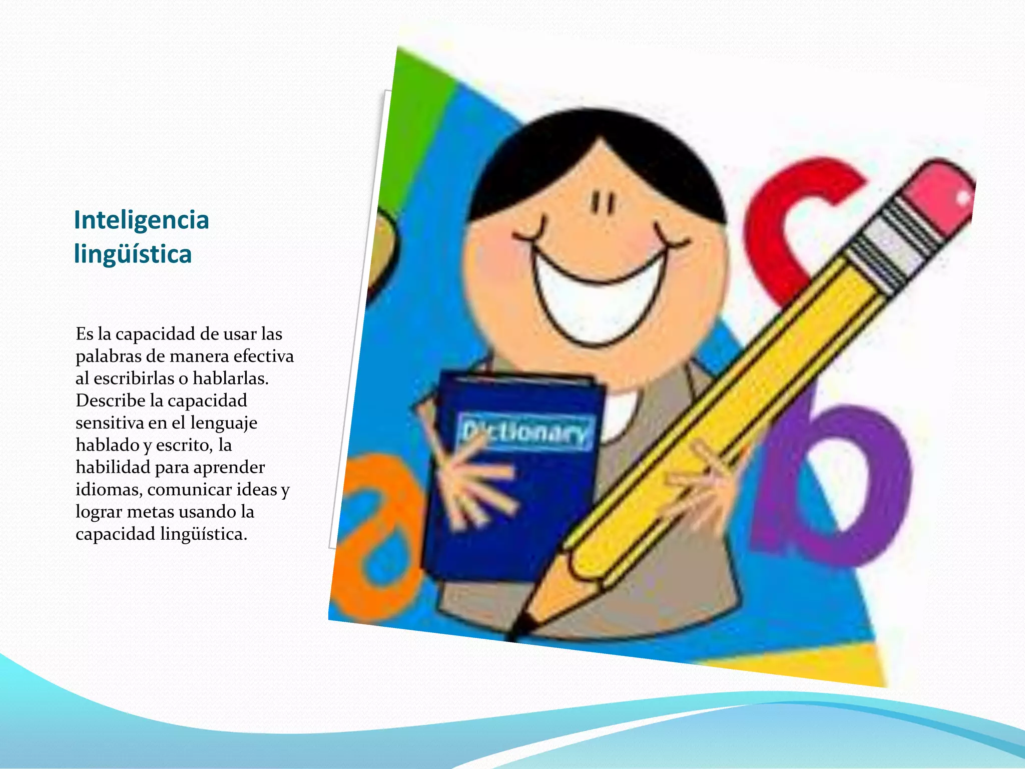 Inteligencia
lingüística

Es la capacidad de usar las
palabras de manera efectiva
al escribirlas o hablarlas.
Describe la capacidad
sensitiva en el lenguaje
hablado y escrito, la
habilidad para aprender
idiomas, comunicar ideas y
lograr metas usando la
capacidad lingüística.
 
