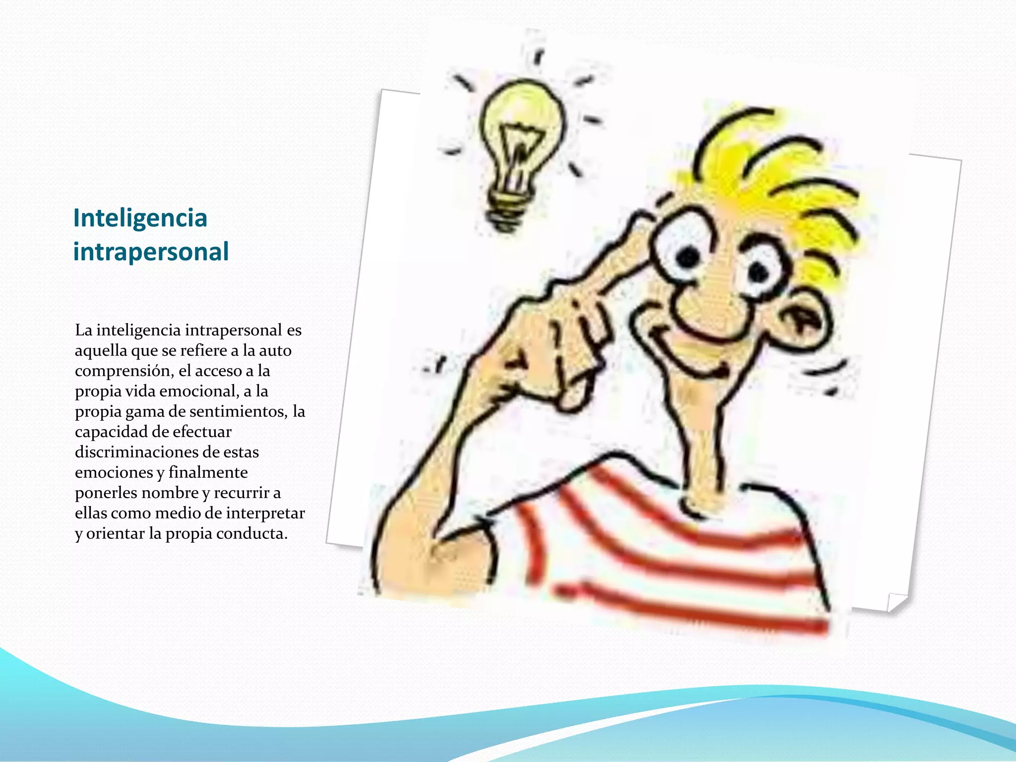 Inteligencia
intrapersonal

La inteligencia intrapersonal es
aquella que se refiere a la auto
comprensión, el acceso a la
propia vida emocional, a la
propia gama de sentimientos, la
capacidad de efectuar
discriminaciones de estas
emociones y finalmente
ponerles nombre y recurrir a
ellas como medio de interpretar
y orientar la propia conducta.
 
