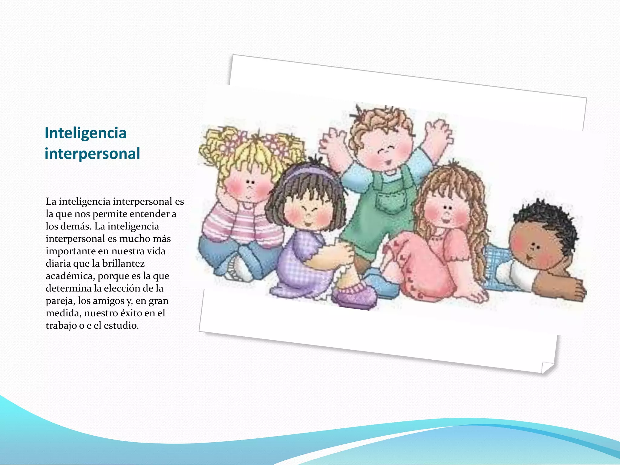Inteligencia
interpersonal

La inteligencia interpersonal es
la que nos permite entender a
los demás. La inteligencia
interpersonal es mucho más
importante en nuestra vida
diaria que la brillantez
académica, porque es la que
determina la elección de la
pareja, los amigos y, en gran
medida, nuestro éxito en el
trabajo o e el estudio.
 