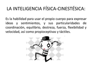 LA INTELIGENCIA FÍSICA-CINESTÉSICA:
Es la habilidad para usar el propio cuerpo para expresar
ideas y sentimientos, y sus particularidades de
coordinación, equilibrio, destreza, fuerza, flexibilidad y
velocidad, así como propioceptivas y táctiles.
 