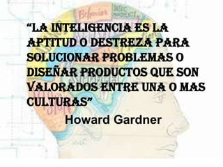    “la inteligencia es la
    aptitud o destreza para
    solucionar problemas o
    diseñar productos que son
    valorados entre una o mas
    culturas”
          Howard Gardner
 