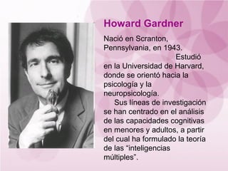 Howard Gardner
Nació en Scranton,
Pennsylvania, en 1943.
                      Estudió
en la Universidad de Harvard,
donde se orientó hacia la
psicología y la
neuropsicología.
   Sus líneas de investigación
se han centrado en el análisis
de las capacidades cognitivas
en menores y adultos, a partir
del cual ha formulado la teoría
de las “inteligencias
múltiples”.
 