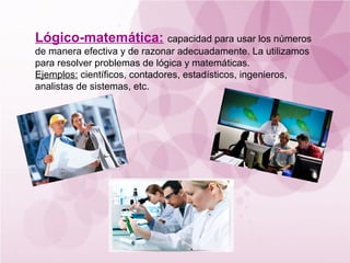 Lógico-matemática: capacidad para usar los números
de manera efectiva y de razonar adecuadamente. La utilizamos
para resolver problemas de lógica y matemáticas.
Ejemplos: científicos, contadores, estadísticos, ingenieros,
analistas de sistemas, etc.
 