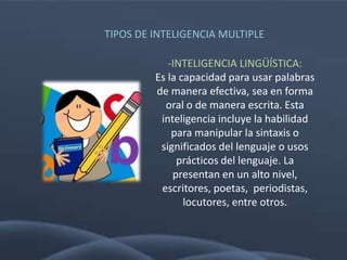 TIPOS DE INTELIGENCIA MULTIPLE

            -INTELIGENCIA LINGÜÍSTICA:
         Es la capacidad para usar palabras
         de manera efectiva, sea en forma
           oral o de manera escrita. Esta
          inteligencia incluye la habilidad
             para manipular la sintaxis o
          significados del lenguaje o usos
              prácticos del lenguaje. La
             presentan en un alto nivel,
          escritores, poetas, periodistas,
                locutores, entre otros.
 