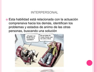 INTERPERSONAL

   Esta habilidad está relacionada con la actuación
    comprensiva hacia los demás, identifican los
    problemas y estados de animo de las otras
    personas, buscando una solución
 