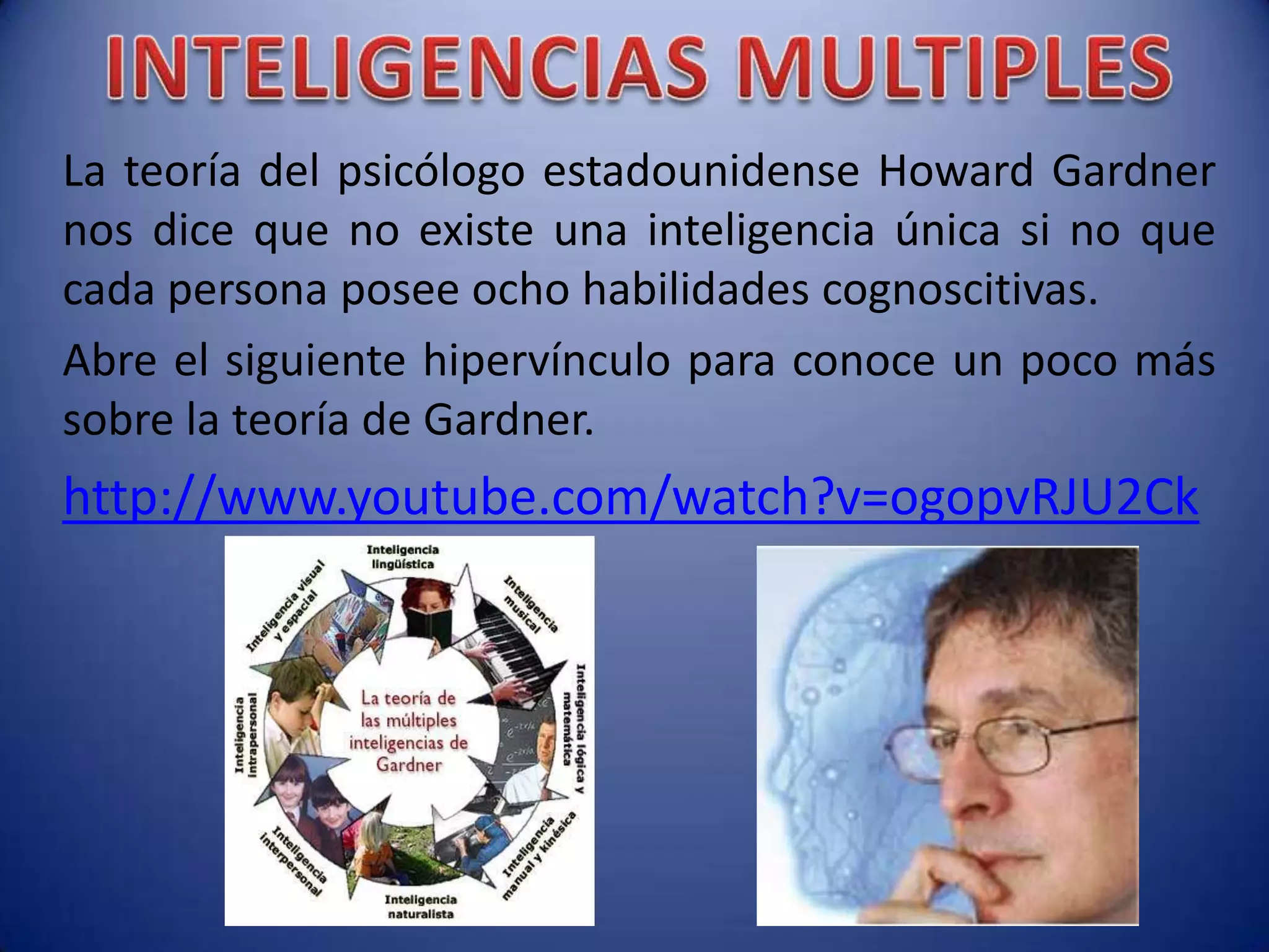 La teoría del psicólogo estadounidense Howard Gardner
nos dice que no existe una inteligencia única si no que
cada persona posee ocho habilidades cognoscitivas.
Abre el siguiente hipervínculo para conoce un poco más
sobre la teoría de Gardner.
http://www.youtube.com/watch?v=ogopvRJU2Ck
 