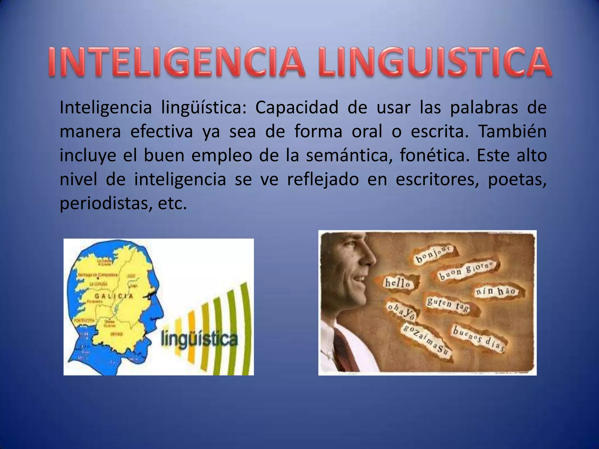Inteligencia lingüística: Capacidad de usar las palabras de
manera efectiva ya sea de forma oral o escrita. También
incluye el buen empleo de la semántica, fonética. Este alto
nivel de inteligencia se ve reflejado en escritores, poetas,
periodistas, etc.
 