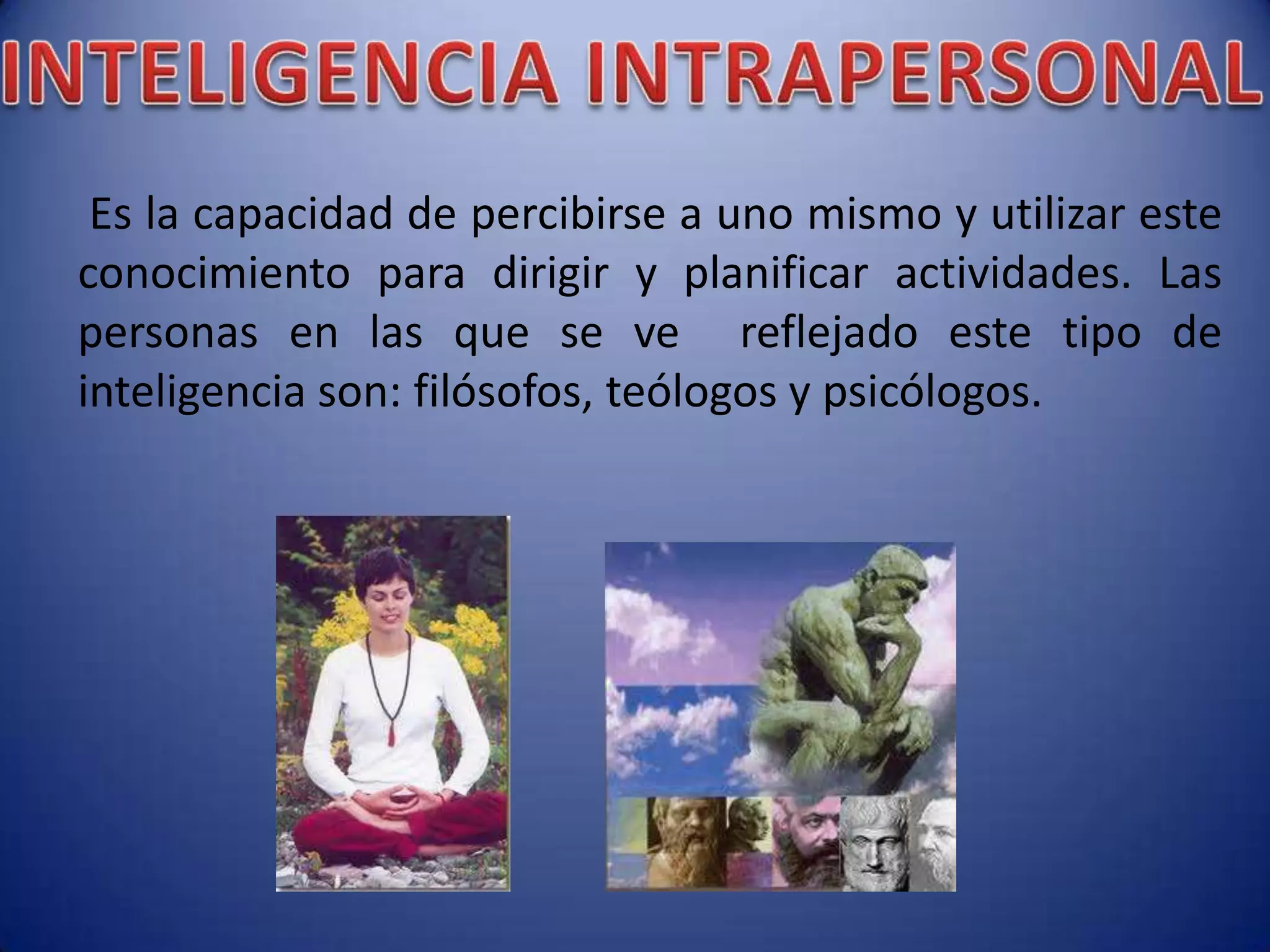 Es la capacidad de percibirse a uno mismo y utilizar este
conocimiento para dirigir y planificar actividades. Las
personas en las que se ve reflejado este tipo de
inteligencia son: filósofos, teólogos y psicólogos.
 
