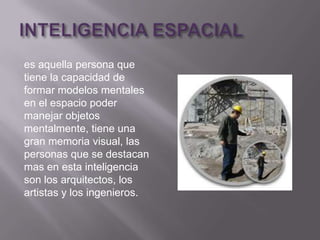 es aquella persona que
tiene la capacidad de
formar modelos mentales
en el espacio poder
manejar objetos
mentalmente, tiene una
gran memoria visual, las
personas que se destacan
mas en esta inteligencia
son los arquitectos, los
artistas y los ingenieros.
 