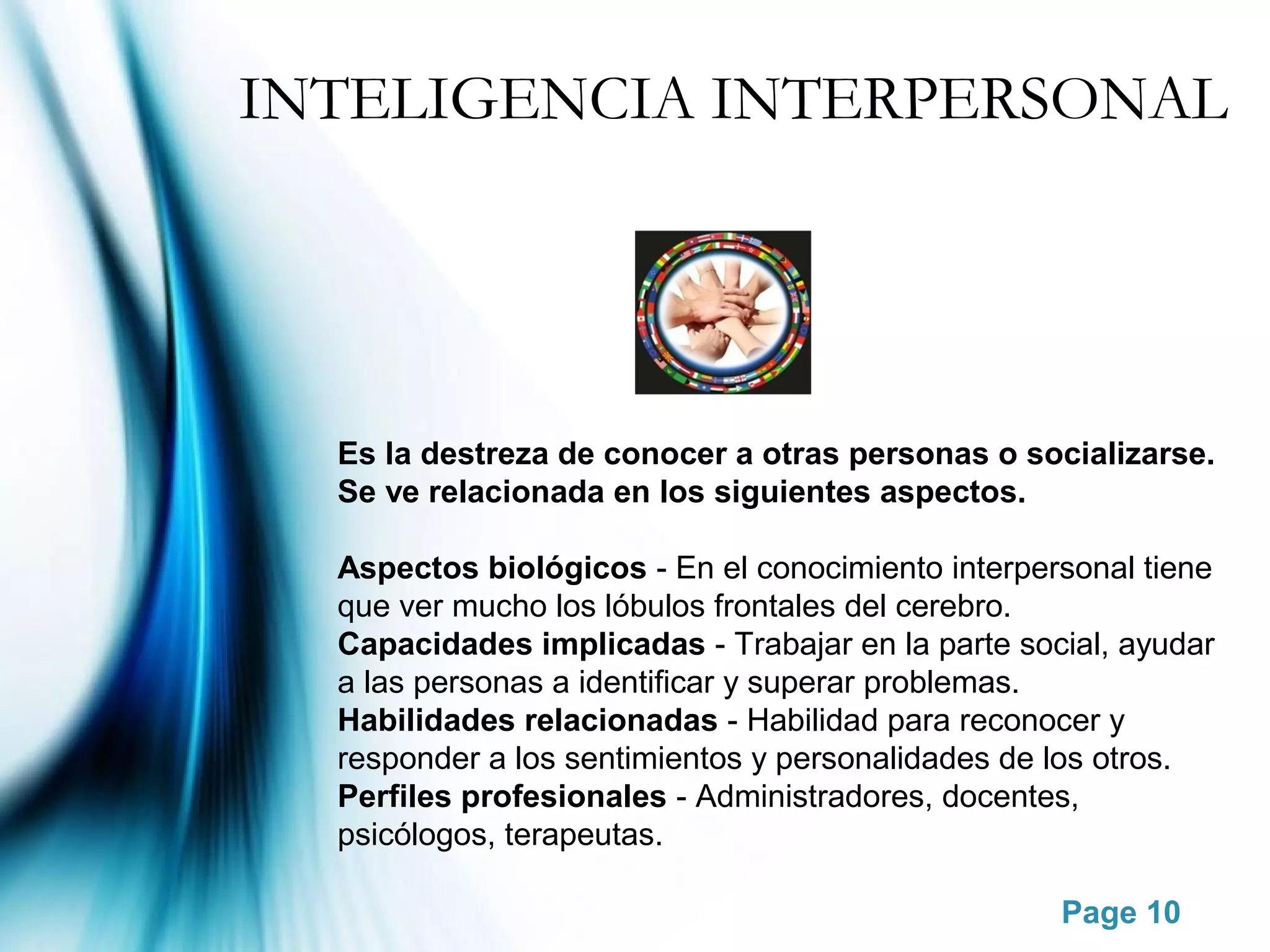 INTELIGENCIA INTERPERSONAL




  Es la destreza de conocer a otras personas o socializarse.
  Se ve relacionada en los siguientes aspectos.

  Aspectos biológicos - En el conocimiento interpersonal tiene
  que ver mucho los lóbulos frontales del cerebro.
  Capacidades implicadas - Trabajar en la parte social, ayudar
  a las personas a identificar y superar problemas.
  Habilidades relacionadas - Habilidad para reconocer y
  responder a los sentimientos y personalidades de los otros.
  Perfiles profesionales - Administradores, docentes,
  psicólogos, terapeutas.

                                                   Page 10
 