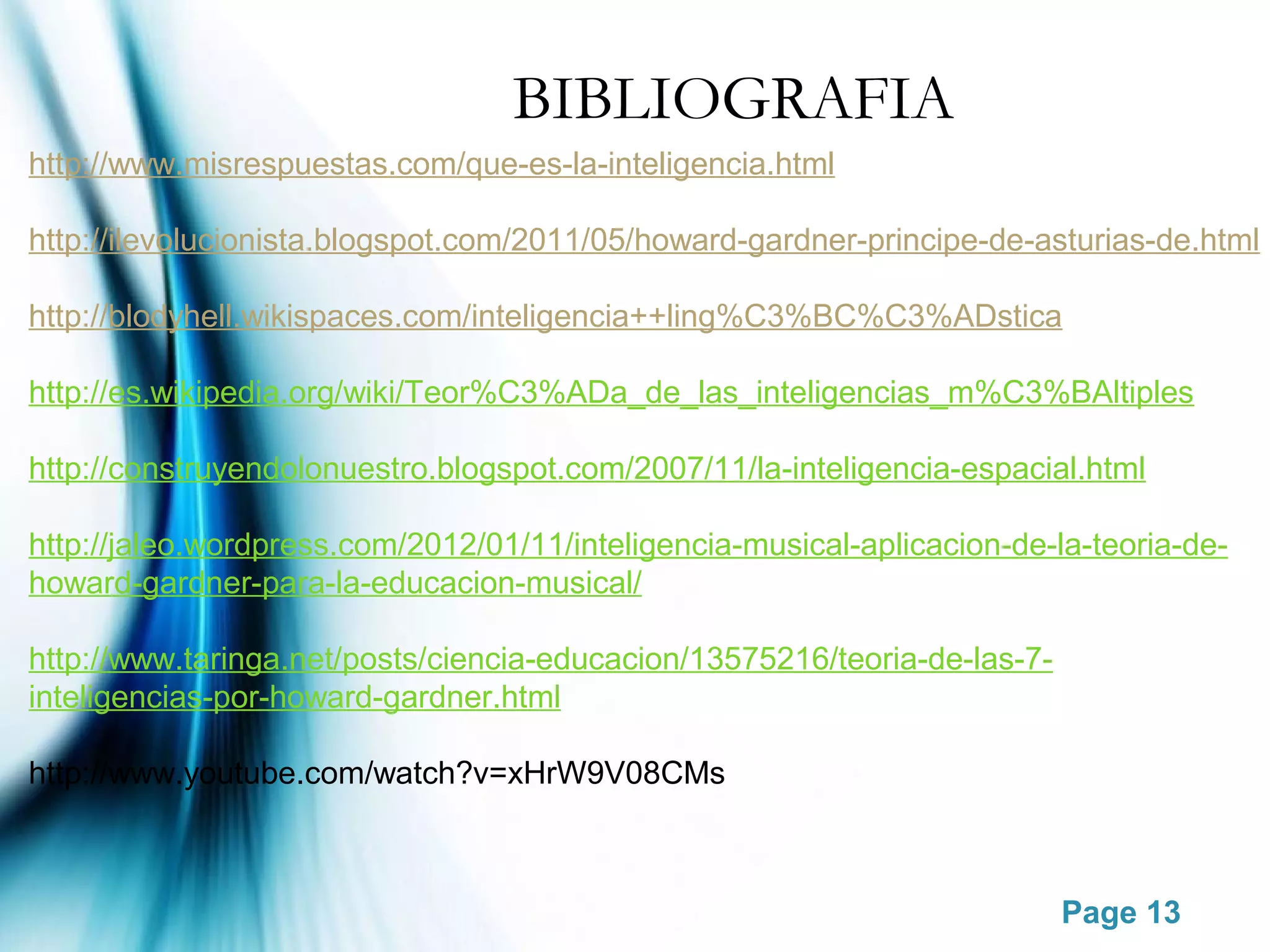 BIBLIOGRAFIA
http://www.misrespuestas.com/que-es-la-inteligencia.html

http://ilevolucionista.blogspot.com/2011/05/howard-gardner-principe-de-asturias-de.html

http://blodyhell.wikispaces.com/inteligencia++ling%C3%BC%C3%ADstica

http://es.wikipedia.org/wiki/Teor%C3%ADa_de_las_inteligencias_m%C3%BAltiples

http://construyendolonuestro.blogspot.com/2007/11/la-inteligencia-espacial.html

http://jaleo.wordpress.com/2012/01/11/inteligencia-musical-aplicacion-de-la-teoria-de-
howard-gardner-para-la-educacion-musical/

http://www.taringa.net/posts/ciencia-educacion/13575216/teoria-de-las-7-
inteligencias-por-howard-gardner.html

http://www.youtube.com/watch?v=xHrW9V08CMs



                                                                           Page 13
 