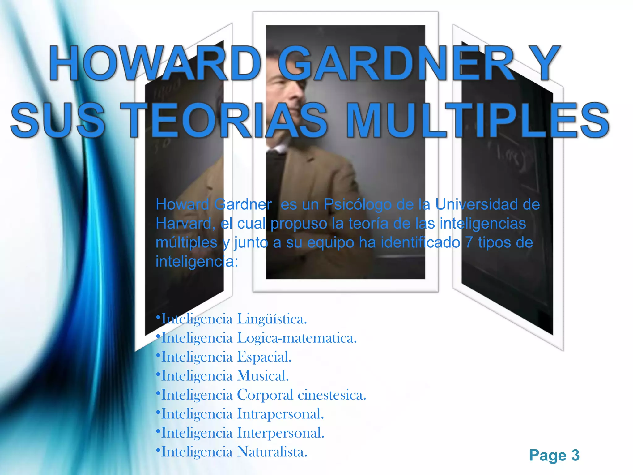 Howard Gardner es un Psicólogo de la Universidad de
Harvard, el cual propuso la teoría de las inteligencias
múltiples y junto a su equipo ha identificado 7 tipos de
inteligencia:


•Inteligencia Lingüística.
•Inteligencia Logica-matematica.
•Inteligencia Espacial.
•Inteligencia Musical.
•Inteligencia Corporal cinestesica.
•Inteligencia Intrapersonal.
•Inteligencia Interpersonal.
•Inteligencia Naturalista.                            Page 3
 