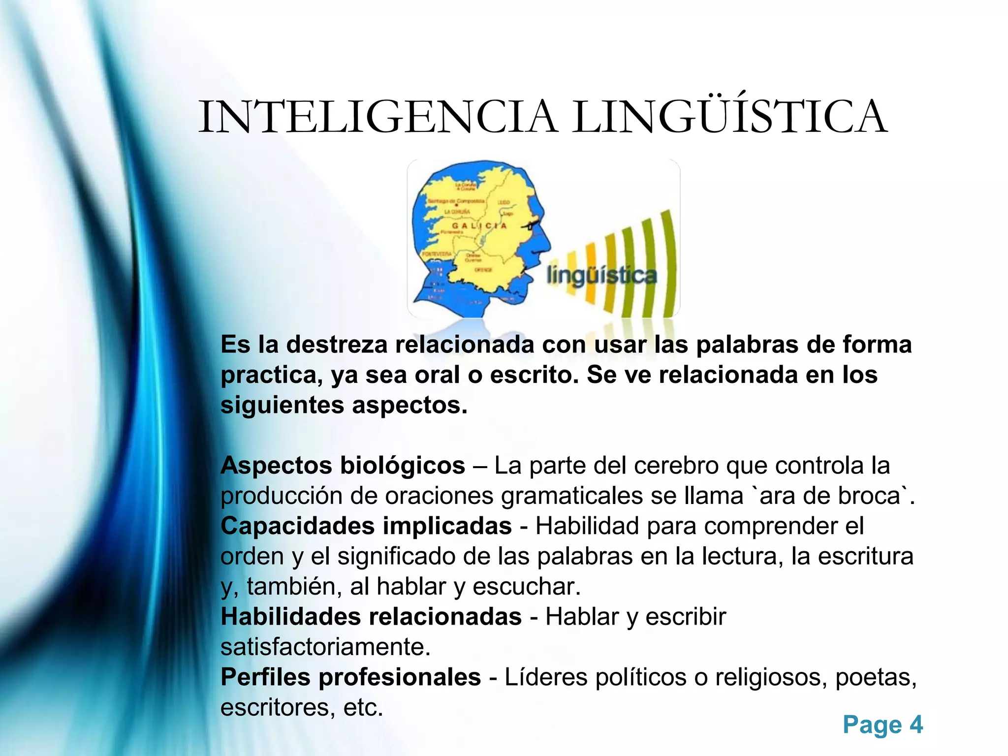 INTELIGENCIA LINGÜÍSTICA



Es la destreza relacionada con usar las palabras de forma
practica, ya sea oral o escrito. Se ve relacionada en los
siguientes aspectos.

Aspectos biológicos – La parte del cerebro que controla la
producción de oraciones gramaticales se llama `ara de broca`.
Capacidades implicadas - Habilidad para comprender el
orden y el significado de las palabras en la lectura, la escritura
y, también, al hablar y escuchar.
Habilidades relacionadas - Hablar y escribir
satisfactoriamente.
Perfiles profesionales - Líderes políticos o religiosos, poetas,
escritores, etc.
                                                           Page 4
 