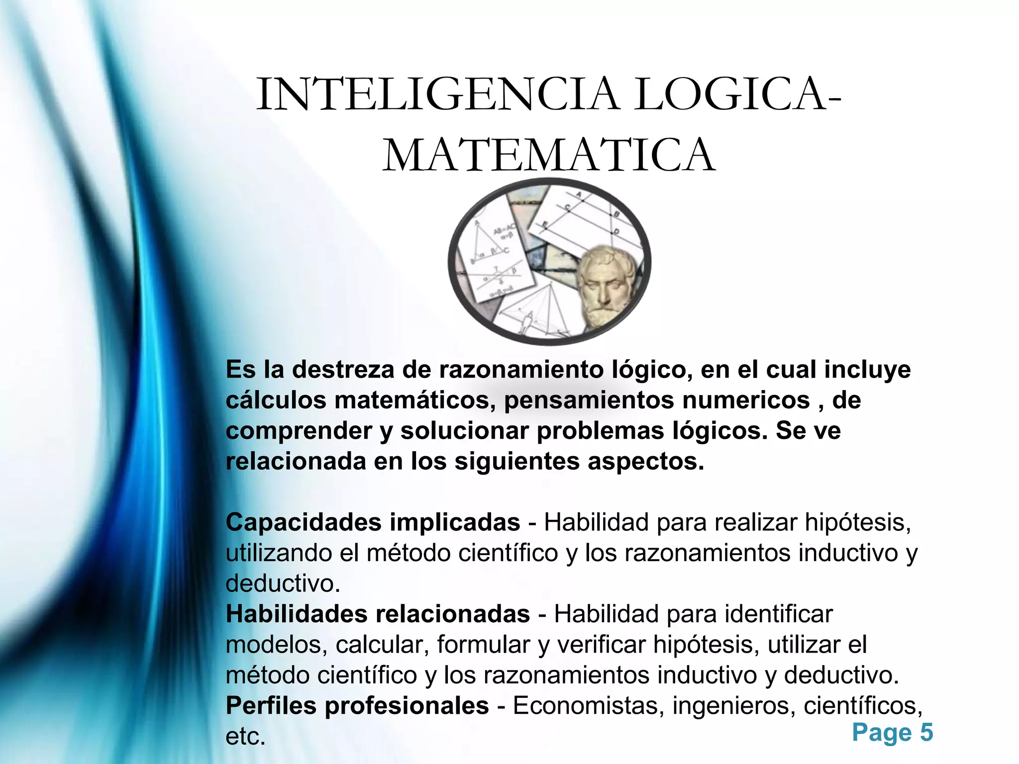 INTELIGENCIA LOGICA-
      MATEMATICA



Es la destreza de razonamiento lógico, en el cual incluye
cálculos matemáticos, pensamientos numericos , de
comprender y solucionar problemas lógicos. Se ve
relacionada en los siguientes aspectos.

Capacidades implicadas - Habilidad para realizar hipótesis,
utilizando el método científico y los razonamientos inductivo y
deductivo.
Habilidades relacionadas - Habilidad para identificar
modelos, calcular, formular y verificar hipótesis, utilizar el
método científico y los razonamientos inductivo y deductivo.
Perfiles profesionales - Economistas, ingenieros, científicos,
etc.                                                        Page 5
 