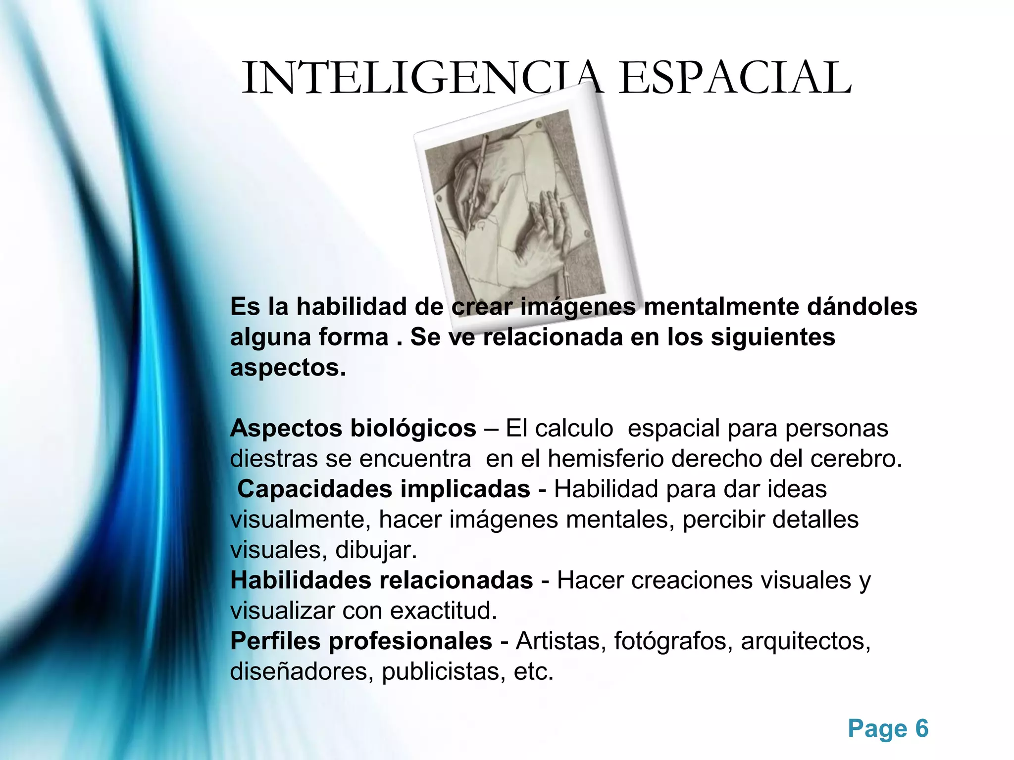 INTELIGENCIA ESPACIAL



Es la habilidad de crear imágenes mentalmente dándoles
alguna forma . Se ve relacionada en los siguientes
aspectos.

Aspectos biológicos – El calculo espacial para personas
diestras se encuentra en el hemisferio derecho del cerebro.
 Capacidades implicadas - Habilidad para dar ideas
visualmente, hacer imágenes mentales, percibir detalles
visuales, dibujar.
Habilidades relacionadas - Hacer creaciones visuales y
visualizar con exactitud.
Perfiles profesionales - Artistas, fotógrafos, arquitectos,
diseñadores, publicistas, etc.

                                                      Page 6
 