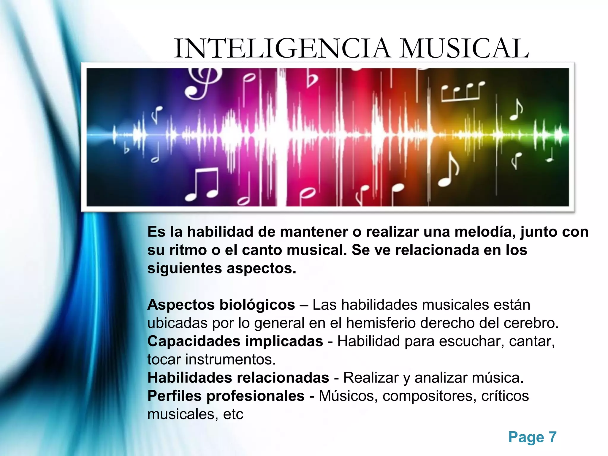 INTELIGENCIA MUSICAL




Es la habilidad de mantener o realizar una melodía, junto con
su ritmo o el canto musical. Se ve relacionada en los
siguientes aspectos.

Aspectos biológicos – Las habilidades musicales están
ubicadas por lo general en el hemisferio derecho del cerebro.
Capacidades implicadas - Habilidad para escuchar, cantar,
tocar instrumentos.
Habilidades relacionadas - Realizar y analizar música.
Perfiles profesionales - Músicos, compositores, críticos
musicales, etc
                                                     Page 7
 