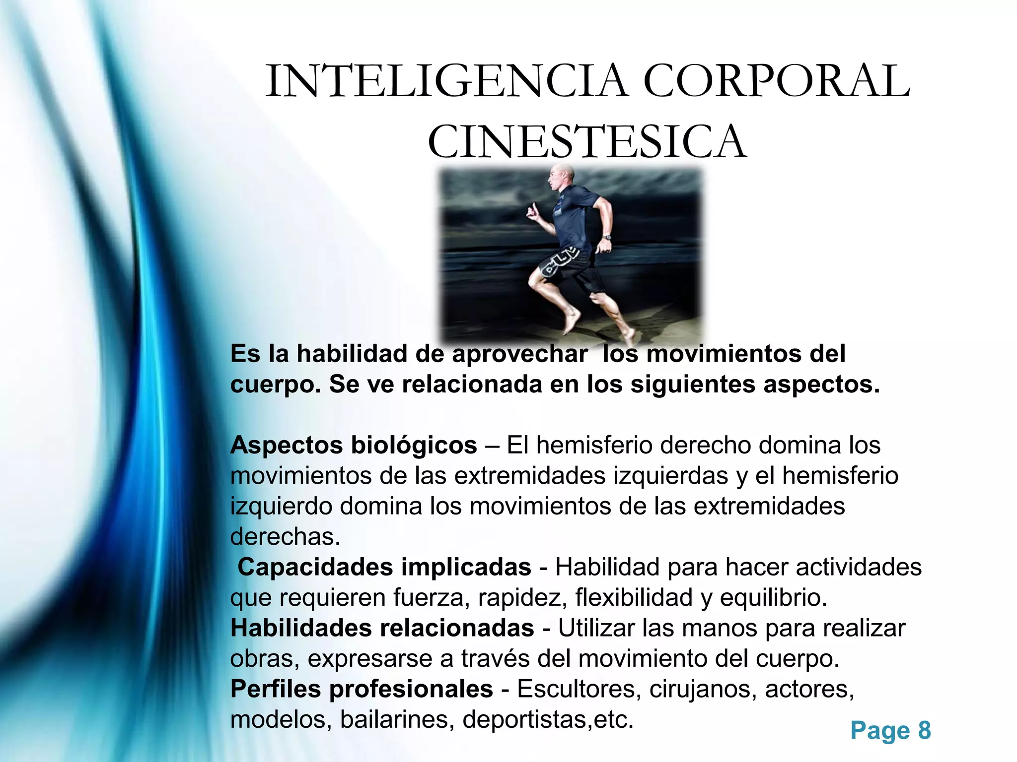 INTELIGENCIA CORPORAL
         CINESTESICA



Es la habilidad de aprovechar los movimientos del
cuerpo. Se ve relacionada en los siguientes aspectos.

Aspectos biológicos – El hemisferio derecho domina los
movimientos de las extremidades izquierdas y el hemisferio
izquierdo domina los movimientos de las extremidades
derechas.
 Capacidades implicadas - Habilidad para hacer actividades
que requieren fuerza, rapidez, flexibilidad y equilibrio.
Habilidades relacionadas - Utilizar las manos para realizar
obras, expresarse a través del movimiento del cuerpo.
Perfiles profesionales - Escultores, cirujanos, actores,
modelos, bailarines, deportistas,etc.                     Page 8
 