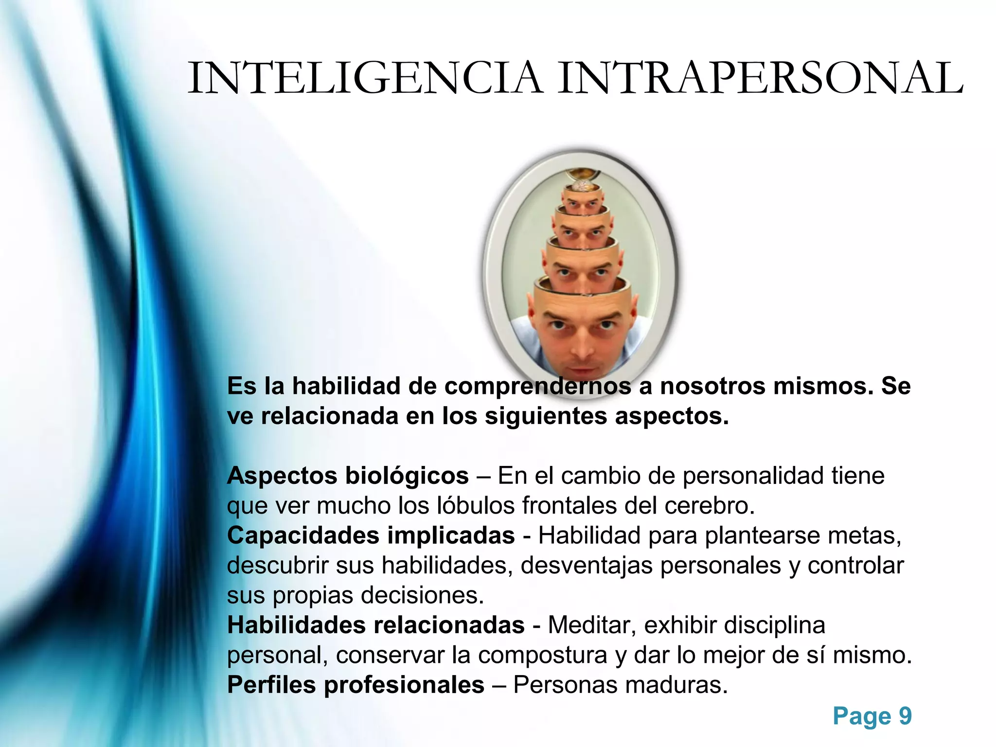 INTELIGENCIA INTRAPERSONAL




 Es la habilidad de comprendernos a nosotros mismos. Se
 ve relacionada en los siguientes aspectos.

 Aspectos biológicos – En el cambio de personalidad tiene
 que ver mucho los lóbulos frontales del cerebro.
 Capacidades implicadas - Habilidad para plantearse metas,
 descubrir sus habilidades, desventajas personales y controlar
 sus propias decisiones.
 Habilidades relacionadas - Meditar, exhibir disciplina
 personal, conservar la compostura y dar lo mejor de sí mismo.
 Perfiles profesionales – Personas maduras.
                                                        Page 9
 