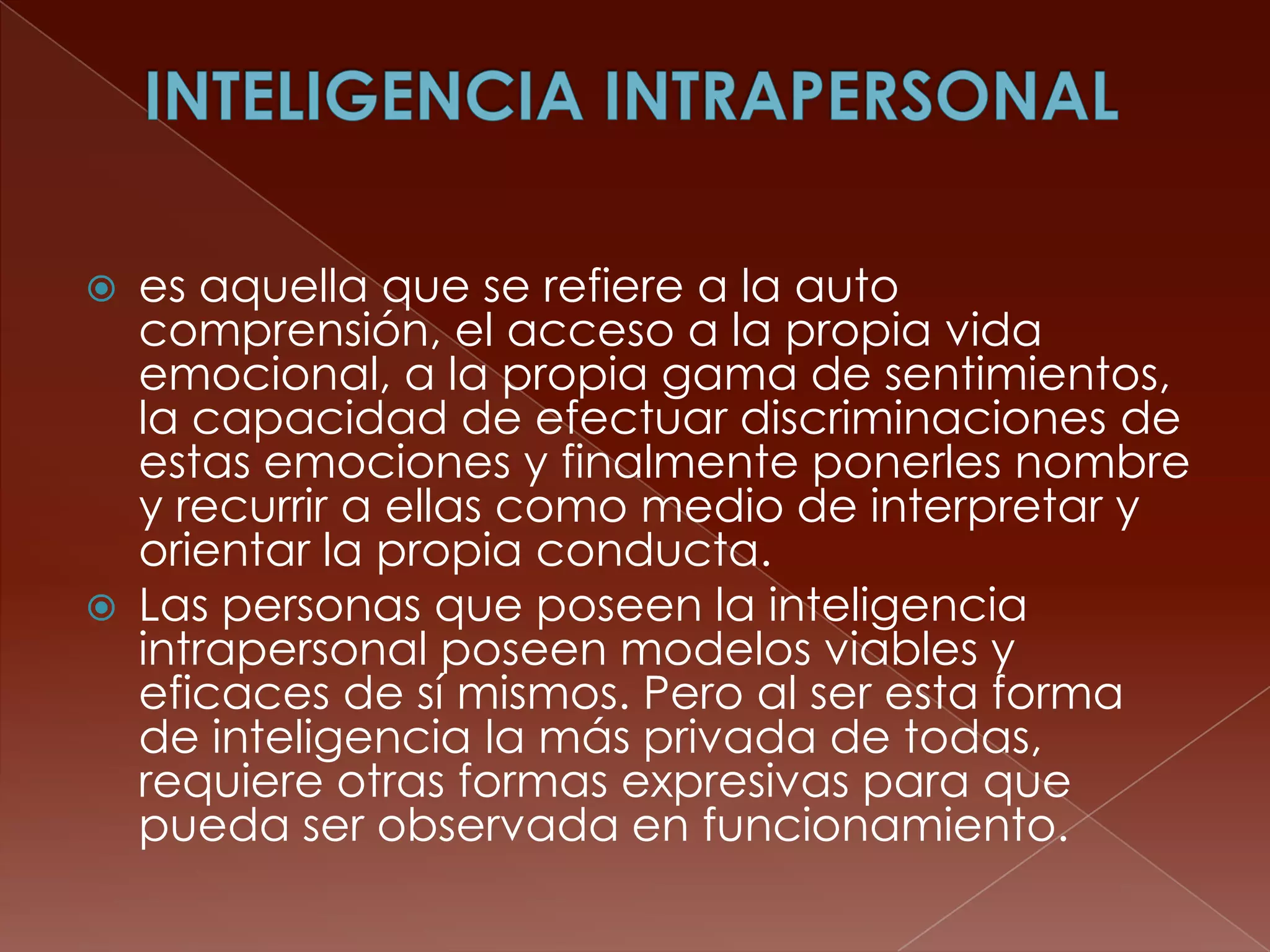    es aquella que se refiere a la auto
    comprensión, el acceso a la propia vida
    emocional, a la propia gama de sentimientos,
    la capacidad de efectuar discriminaciones de
    estas emociones y finalmente ponerles nombre
    y recurrir a ellas como medio de interpretar y
    orientar la propia conducta.
   Las personas que poseen la inteligencia
    intrapersonal poseen modelos viables y
    eficaces de sí mismos. Pero al ser esta forma
    de inteligencia la más privada de todas,
    requiere otras formas expresivas para que
    pueda ser observada en funcionamiento.
 