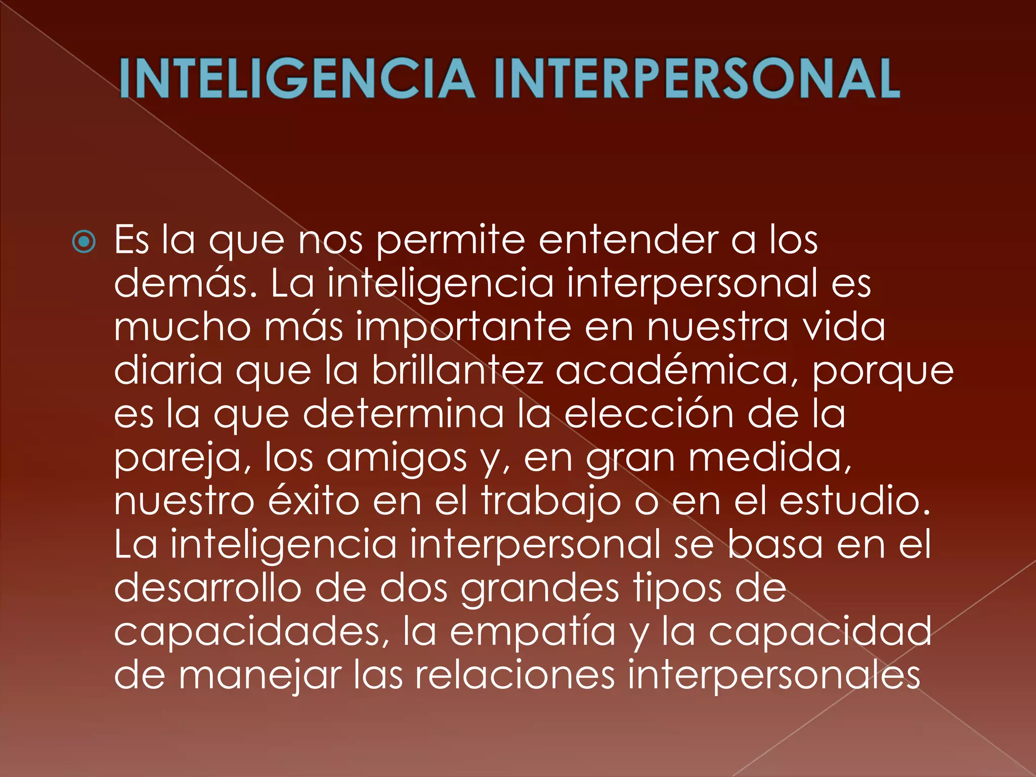    Es la que nos permite entender a los
    demás. La inteligencia interpersonal es
    mucho más importante en nuestra vida
    diaria que la brillantez académica, porque
    es la que determina la elección de la
    pareja, los amigos y, en gran medida,
    nuestro éxito en el trabajo o en el estudio.
    La inteligencia interpersonal se basa en el
    desarrollo de dos grandes tipos de
    capacidades, la empatía y la capacidad
    de manejar las relaciones interpersonales
 