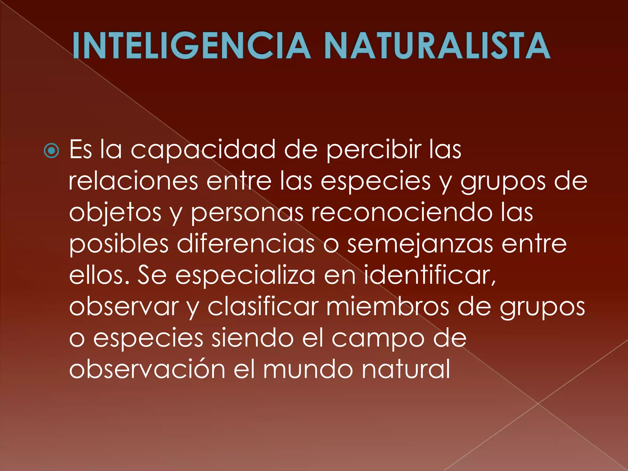    Es la capacidad de percibir las
    relaciones entre las especies y grupos de
    objetos y personas reconociendo las
    posibles diferencias o semejanzas entre
    ellos. Se especializa en identificar,
    observar y clasificar miembros de grupos
    o especies siendo el campo de
    observación el mundo natural
 