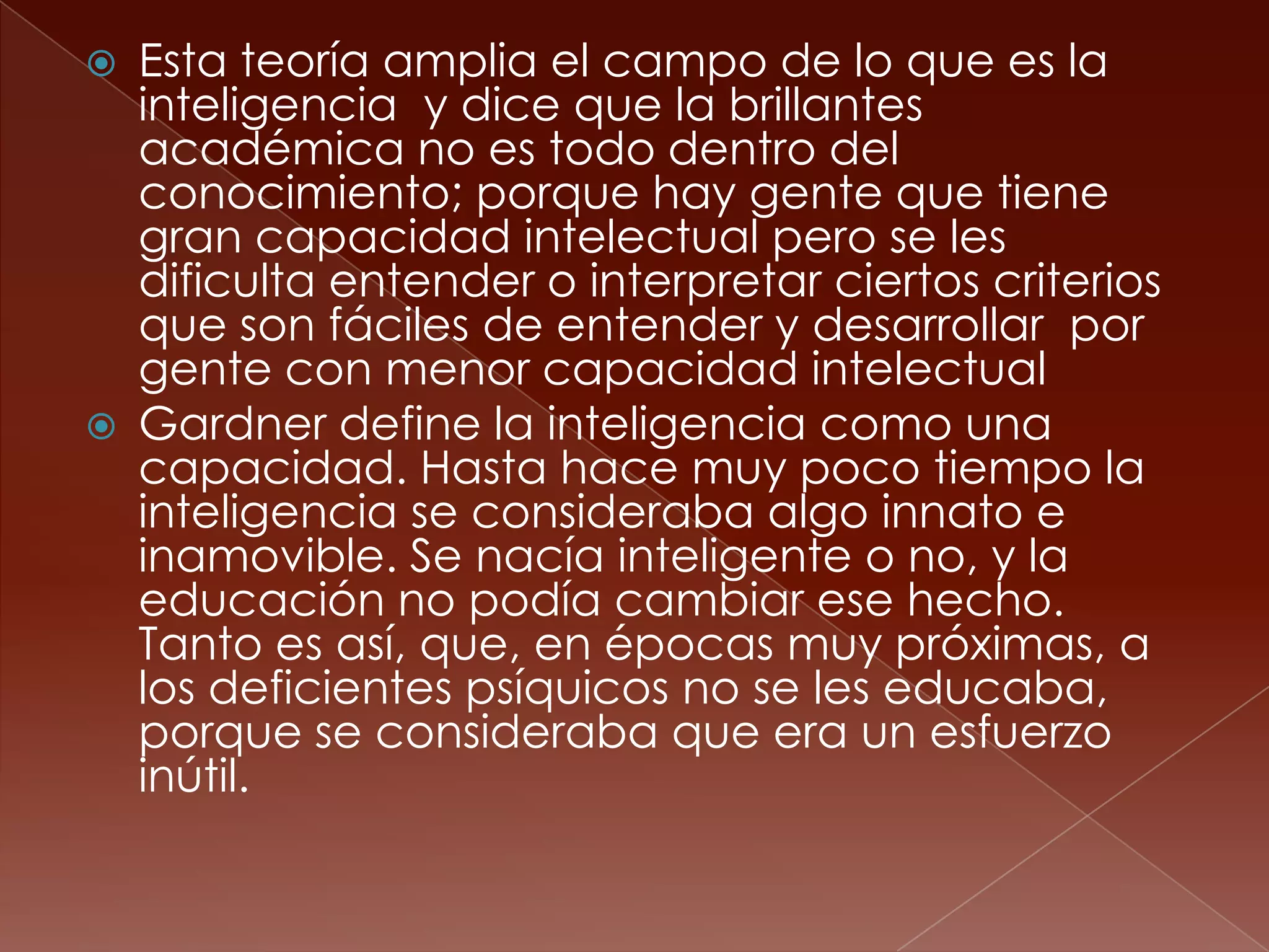    Esta teoría amplia el campo de lo que es la
    inteligencia y dice que la brillantes
    académica no es todo dentro del
    conocimiento; porque hay gente que tiene
    gran capacidad intelectual pero se les
    dificulta entender o interpretar ciertos criterios
    que son fáciles de entender y desarrollar por
    gente con menor capacidad intelectual
   Gardner define la inteligencia como una
    capacidad. Hasta hace muy poco tiempo la
    inteligencia se consideraba algo innato e
    inamovible. Se nacía inteligente o no, y la
    educación no podía cambiar ese hecho.
    Tanto es así, que, en épocas muy próximas, a
    los deficientes psíquicos no se les educaba,
    porque se consideraba que era un esfuerzo
    inútil.
 