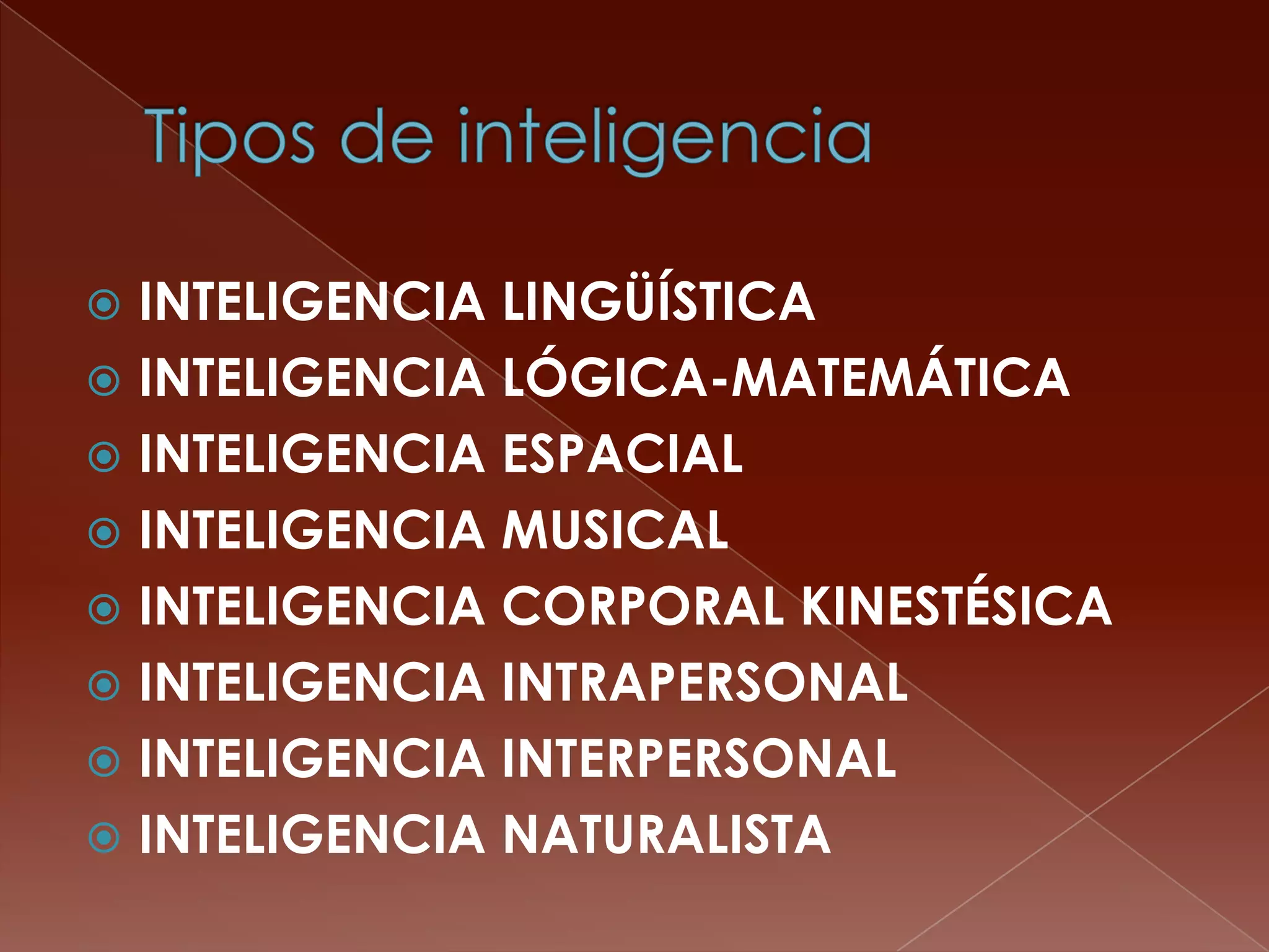  INTELIGENCIA LINGÜÍSTICA
 INTELIGENCIA LÓGICA-MATEMÁTICA
 INTELIGENCIA ESPACIAL
 INTELIGENCIA MUSICAL
 INTELIGENCIA CORPORAL KINESTÉSICA
 INTELIGENCIA INTRAPERSONAL
 INTELIGENCIA INTERPERSONAL
 INTELIGENCIA NATURALISTA
 