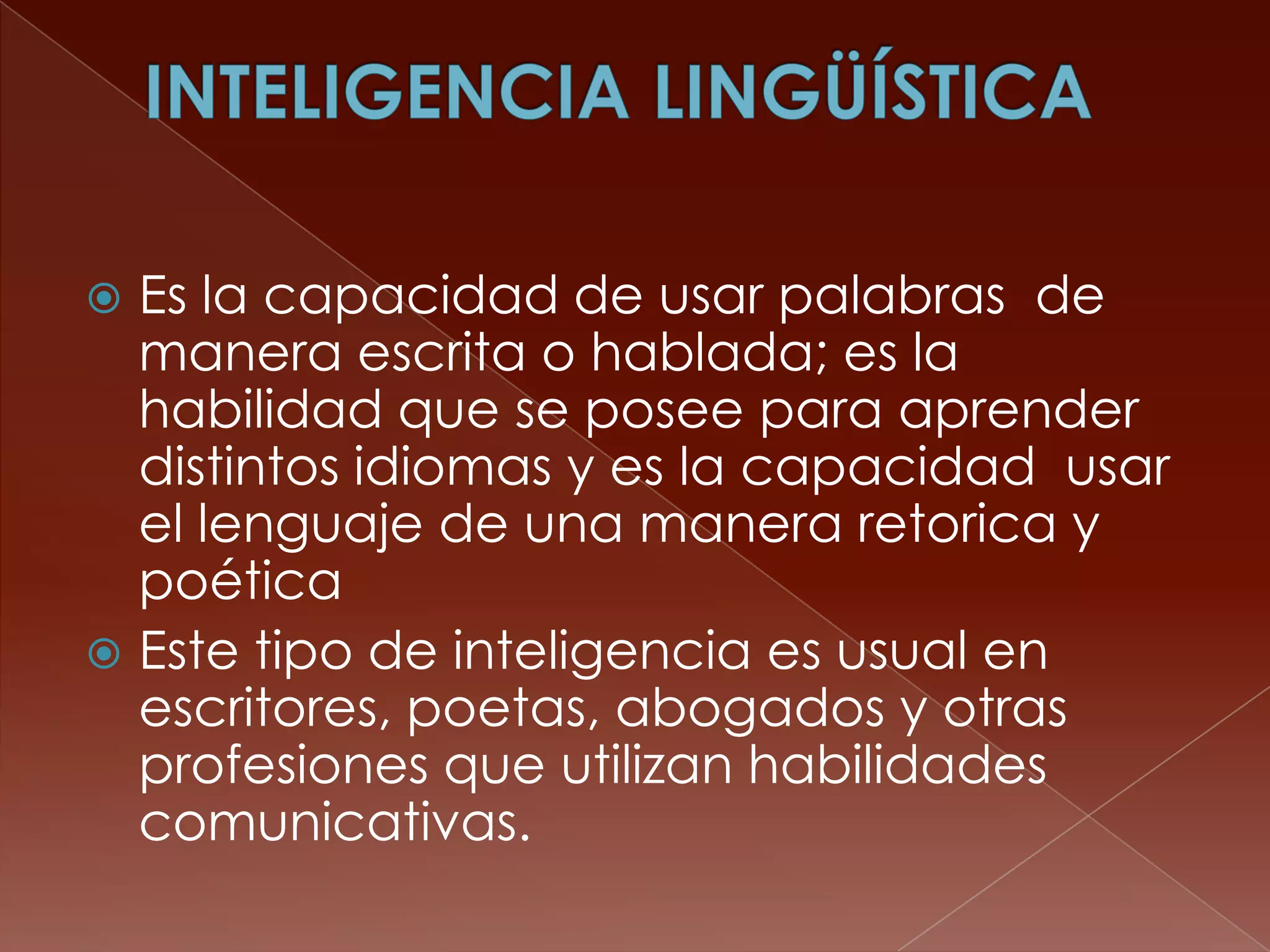  Es la capacidad de usar palabras de
  manera escrita o hablada; es la
  habilidad que se posee para aprender
  distintos idiomas y es la capacidad usar
  el lenguaje de una manera retorica y
  poética
 Este tipo de inteligencia es usual en
  escritores, poetas, abogados y otras
  profesiones que utilizan habilidades
  comunicativas.
 
