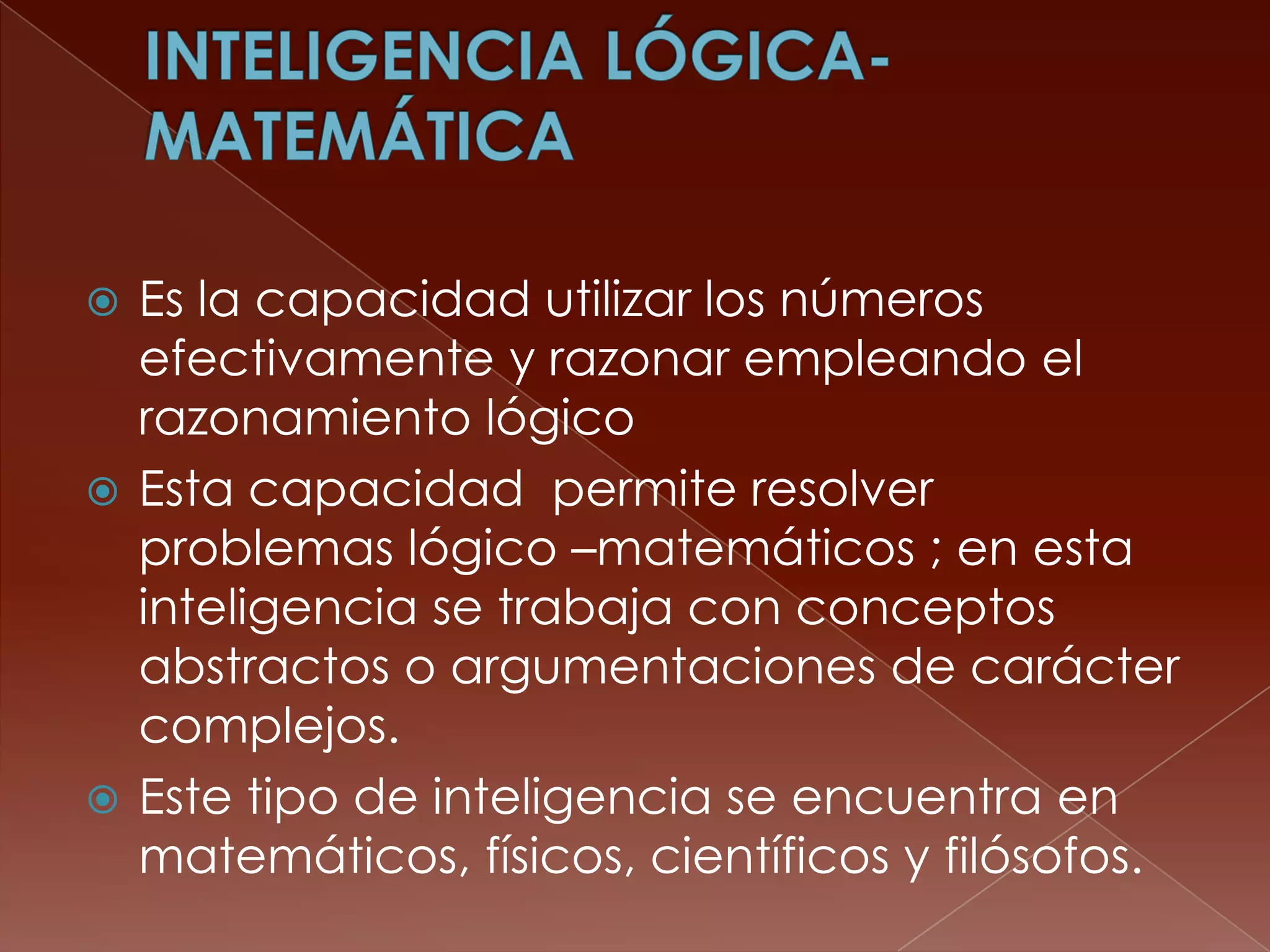  Es la capacidad utilizar los números
  efectivamente y razonar empleando el
  razonamiento lógico
 Esta capacidad permite resolver
  problemas lógico –matemáticos ; en esta
  inteligencia se trabaja con conceptos
  abstractos o argumentaciones de carácter
  complejos.
 Este tipo de inteligencia se encuentra en
  matemáticos, físicos, científicos y filósofos.
 