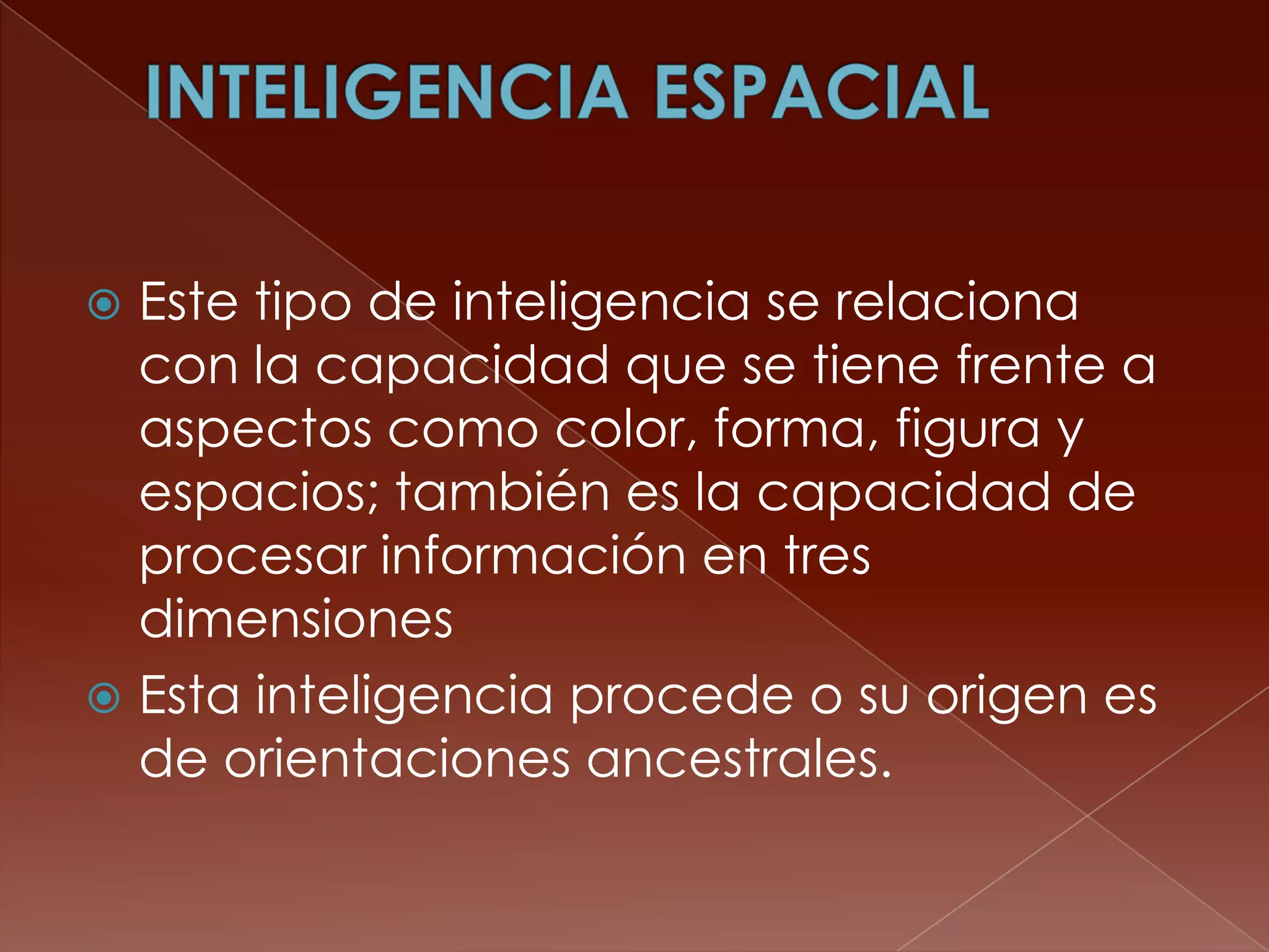  Este tipo de inteligencia se relaciona
  con la capacidad que se tiene frente a
  aspectos como color, forma, figura y
  espacios; también es la capacidad de
  procesar información en tres
  dimensiones
 Esta inteligencia procede o su origen es
  de orientaciones ancestrales.
 