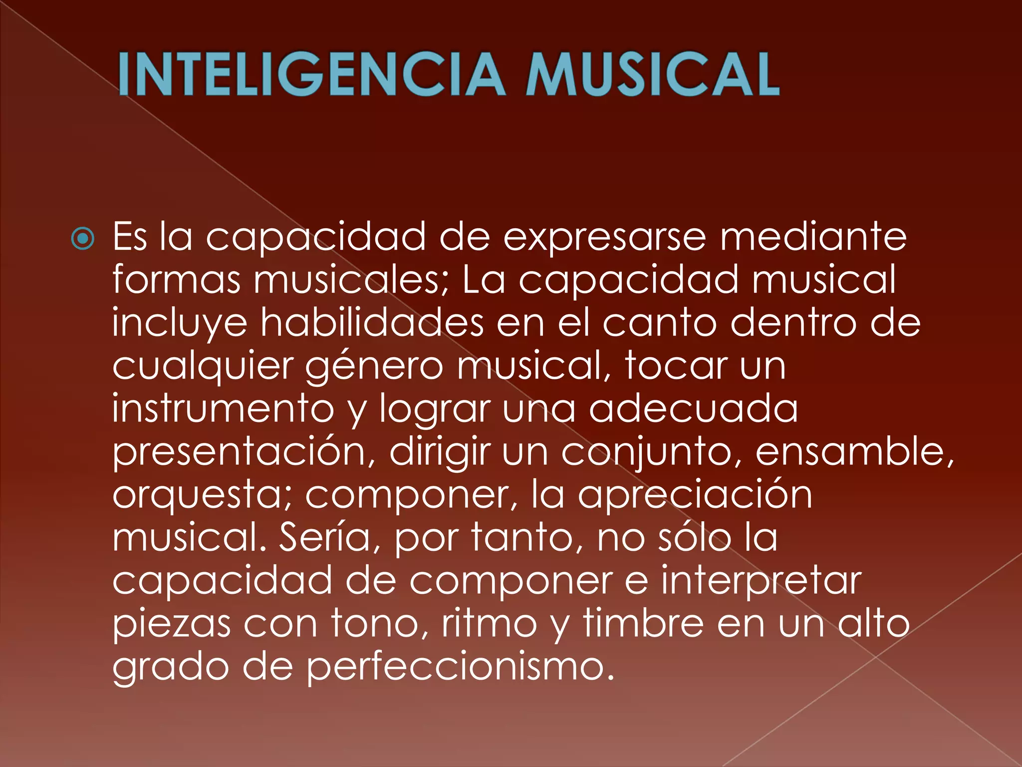    Es la capacidad de expresarse mediante
    formas musicales; La capacidad musical
    incluye habilidades en el canto dentro de
    cualquier género musical, tocar un
    instrumento y lograr una adecuada
    presentación, dirigir un conjunto, ensamble,
    orquesta; componer, la apreciación
    musical. Sería, por tanto, no sólo la
    capacidad de componer e interpretar
    piezas con tono, ritmo y timbre en un alto
    grado de perfeccionismo.
 