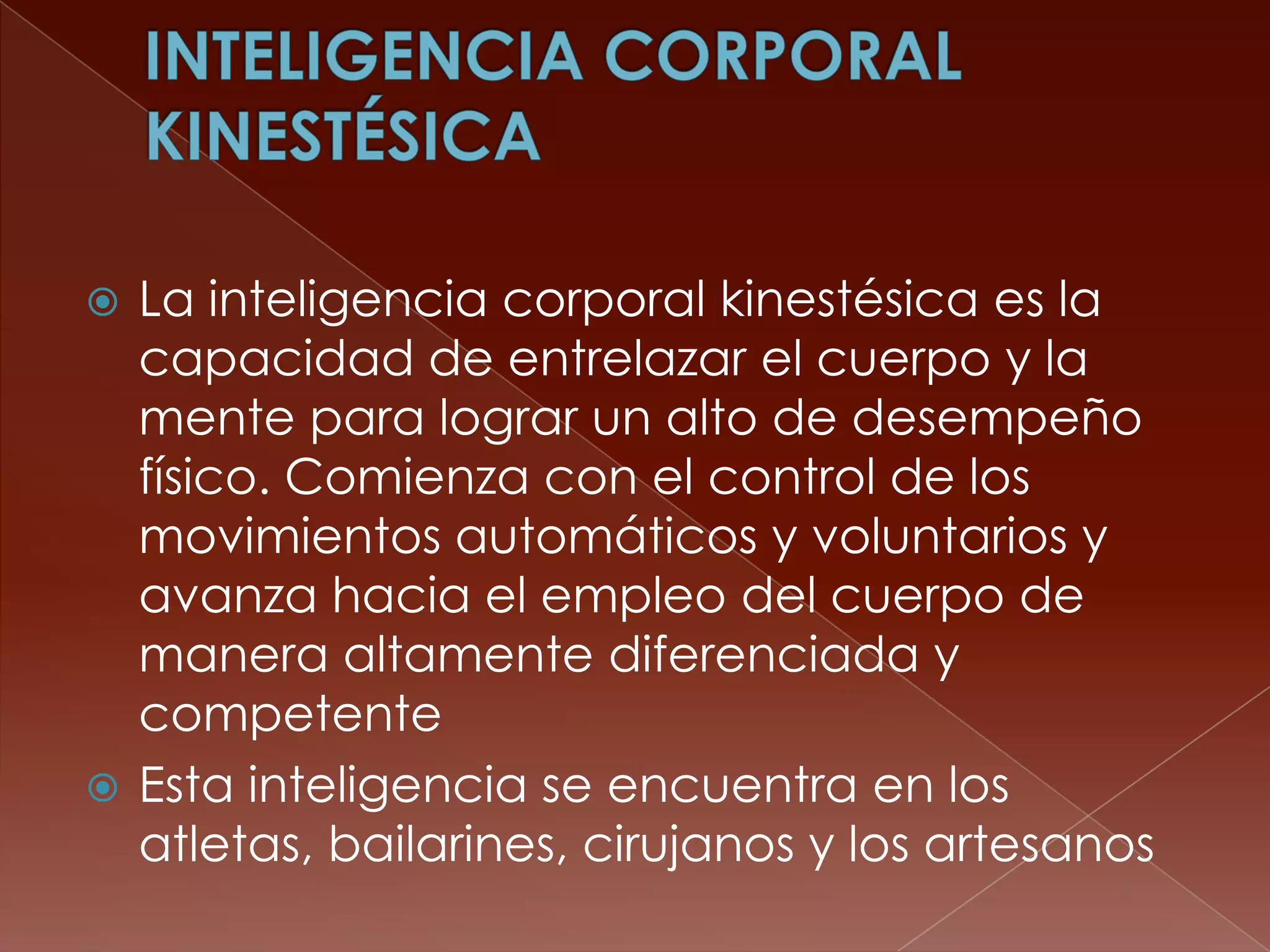  La inteligencia corporal kinestésica es la
  capacidad de entrelazar el cuerpo y la
  mente para lograr un alto de desempeño
  físico. Comienza con el control de los
  movimientos automáticos y voluntarios y
  avanza hacia el empleo del cuerpo de
  manera altamente diferenciada y
  competente
 Esta inteligencia se encuentra en los
  atletas, bailarines, cirujanos y los artesanos
 