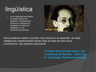 lingüística
     es la capacidad de emplear
      de manera eficaz las
      palabras, manipulando la
      estructura o sintaxis del
      lenguaje, la fonética, la
      semántica, y sus
      dimensiones prácticas.



Seria excelente realizar una labor mas intensa en el desarrollo de estas
inteligencias implementadas desde niños en base de este nuevo
conocimiento que estamos adquiriendo


                                      O mejor denominado como ´´las
                                      8 maneras de florecer´´ dicho por
                                      el psicólogo Thomas Armstrong
 