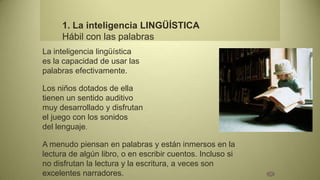 1. La inteligencia LINGÜÍSTICA
     Hábil con las palabras
La inteligencia lingüística
es la capacidad de usar las
palabras efectivamente.

Los niños dotados de ella
tienen un sentido auditivo
muy desarrollado y disfrutan
el juego con los sonidos
del lenguaje.

A menudo piensan en palabras y están inmersos en la
lectura de algún libro, o en escribir cuentos. Incluso si
no disfrutan la lectura y la escritura, a veces son
excelentes narradores.
 