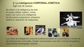4. La inteligencia CORPORAL-CINÉTICA
       Ágil con el cuerpo
Se refiere a la inteligencia de todo
el cuerpo (atleta, bailarín, mimo,
actor), así como a la inteligencia
de las manos (carpintería, artesanía,
sastrería, operación de máquinas).




Los niños de inteligencia corporal-cinética procesan el conocimiento a través de
las sensaciones corporales. Suelen comunicarse muy bien a través de gestos y
otras formas de lenguaje corporal.
 