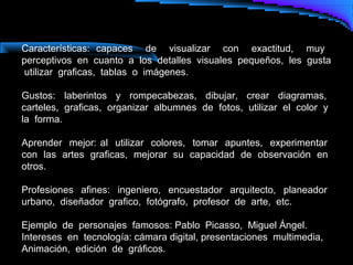 Características: capaces de visualizar con exactitud, muy
perceptivos en cuanto a los detalles visuales pequeños, les gusta
utilizar graficas, tablas o imágenes.

Gustos: laberintos y rompecabezas, dibujar, crear diagramas,
carteles, graficas, organizar albumnes de fotos, utilizar el color y
la forma.

Aprender mejor: al utilizar colores, tomar apuntes, experimentar
con las artes graficas, mejorar su capacidad de observación en
otros.

Profesiones afines: ingeniero, encuestador arquitecto, planeador
urbano, diseñador grafico, fotógrafo, profesor de arte, etc.

Ejemplo de personajes famosos: Pablo Picasso, Miguel Ángel.
Intereses en tecnología: cámara digital, presentaciones multimedia,
Animación, edición de gráficos.
 