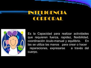 INTELIGENCIA
  CORPORAL

Es la Capacidad para realizar actividades
que requieren fuerza, rapidez, flexibilidad,
coordinación óculo-manual y equilibrio. En
las se utiliza las manos para crear o hacer
  reparaciones, expresarse     a través del
cuerpo.
 