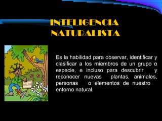 INTELIGENCIA
NATURALISTA

 Es la habilidad para observar, identificar y
 clasificar a los miembros de un grupo o
 especie, e incluso para descubrir          y
 reconocer nuevas       plantas, animales,
 personas       o elementos de nuestro
 entorno natural.
 