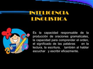 INTELIGENCIA
 LINGUISTICA

 Es la capacidad responsable de la
 producción de oraciones gramaticales,
 la capacidad para comprender el orden,
 el significado de las palabras     en la
 lectura, la escritura, también al hablar
 escuchar y escribir eficazmente.
 