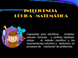 INTELIGENCIA
LÓGICA - MATEMÁTICA



    Capacidad para identificar      modelos,
    calcular, formular y verificar hipótesis,
    utilizar     el método científico y los
    razonamientos inductivo y deductivo, en
    procesos de resolución de problemas,
 