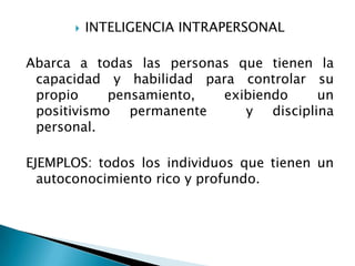    INTELIGENCIA INTRAPERSONAL

Abarca a todas las personas que tienen la
 capacidad y habilidad para controlar su
 propio     pensamiento,  exibiendo    un
 positivismo permanente      y disciplina
 personal.

EJEMPLOS: todos los individuos que tienen un
  autoconocimiento rico y profundo.
 