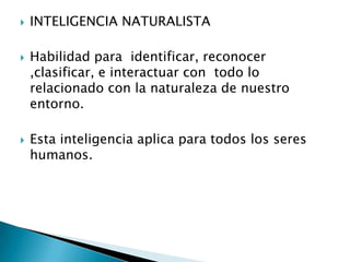    INTELIGENCIA NATURALISTA

   Habilidad para identificar, reconocer
    ,clasificar, e interactuar con todo lo
    relacionado con la naturaleza de nuestro
    entorno.

   Esta inteligencia aplica para todos los seres
    humanos.
 