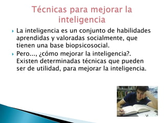    La inteligencia es un conjunto de habilidades
    aprendidas y valoradas socialmente, que
    tienen una base biopsicosocial.
   Pero..., ¿cómo mejorar la inteligencia?.
    Existen determinadas técnicas que pueden
    ser de utilidad, para mejorar la inteligencia.
 