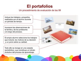 El portafolios
                  Un procedimiento de evaluación de las IM


Incluye los trabajos y proyectos
realizados por el alumno durante
un período de tiempo.


Incorpora las observaciones de
la familia y de los profesores
a lo largo del proceso.


El propio alumno selecciona los trabajos
que incluirá, los motivos de su decisión
 y un juicio sobre su calidad.


Todo ello se recoge en una carpeta
(portafolios), que constituye un retrato
evolutivo del proceso de aprendizaje.


	
  
 