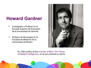 Howard Gardner
          Investigador y Profesor en la
           Escuela Superior de Educación
           de la Universidad de Harvard.

          Profesor de Neurología en la
           Facultad de Medicina de la
           Universidad de Boston.



                En 1983 publica el libro Frames of Mind: The Theory
                of Multiple Intelligences, en el que presentó su teoría.




	
  
 